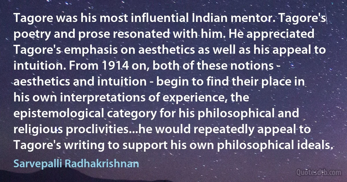 Tagore was his most influential Indian mentor. Tagore's poetry and prose resonated with him. He appreciated Tagore's emphasis on aesthetics as well as his appeal to intuition. From 1914 on, both of these notions - aesthetics and intuition - begin to find their place in his own interpretations of experience, the epistemological category for his philosophical and religious proclivities...he would repeatedly appeal to Tagore's writing to support his own philosophical ideals. (Sarvepalli Radhakrishnan)