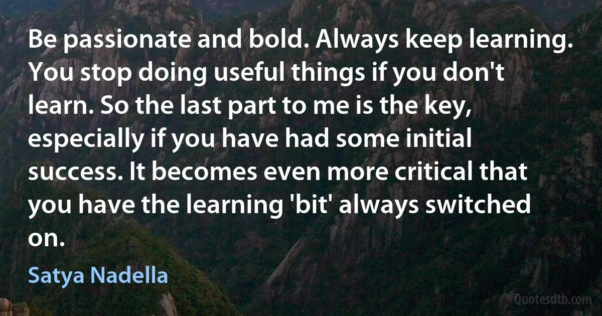 Be passionate and bold. Always keep learning. You stop doing useful things if you don't learn. So the last part to me is the key, especially if you have had some initial success. It becomes even more critical that you have the learning 'bit' always switched on. (Satya Nadella)