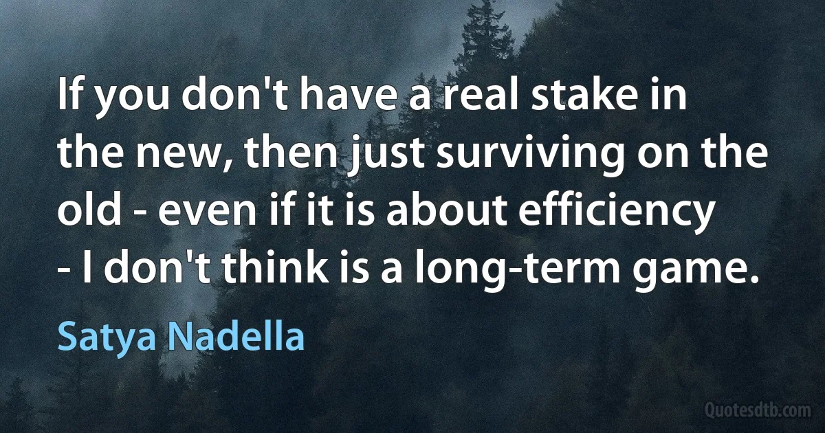 If you don't have a real stake in the new, then just surviving on the old - even if it is about efficiency - I don't think is a long-term game. (Satya Nadella)