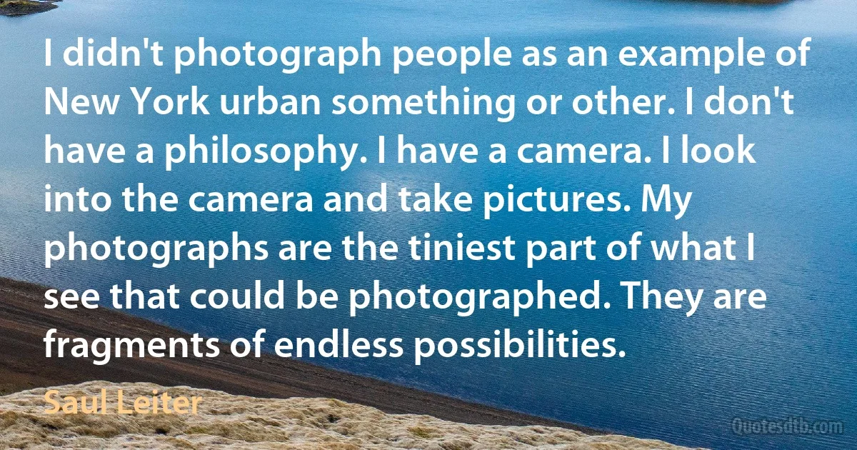 I didn't photograph people as an example of New York urban something or other. I don't have a philosophy. I have a camera. I look into the camera and take pictures. My photographs are the tiniest part of what I see that could be photographed. They are fragments of endless possibilities. (Saul Leiter)