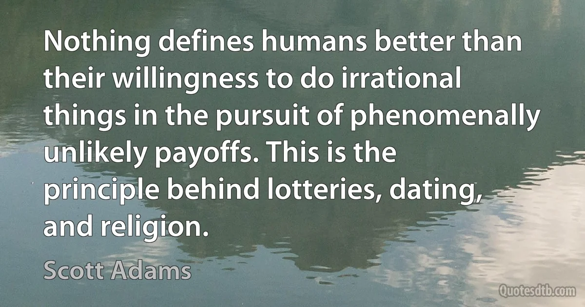 Nothing defines humans better than their willingness to do irrational things in the pursuit of phenomenally unlikely payoffs. This is the principle behind lotteries, dating, and religion. (Scott Adams)