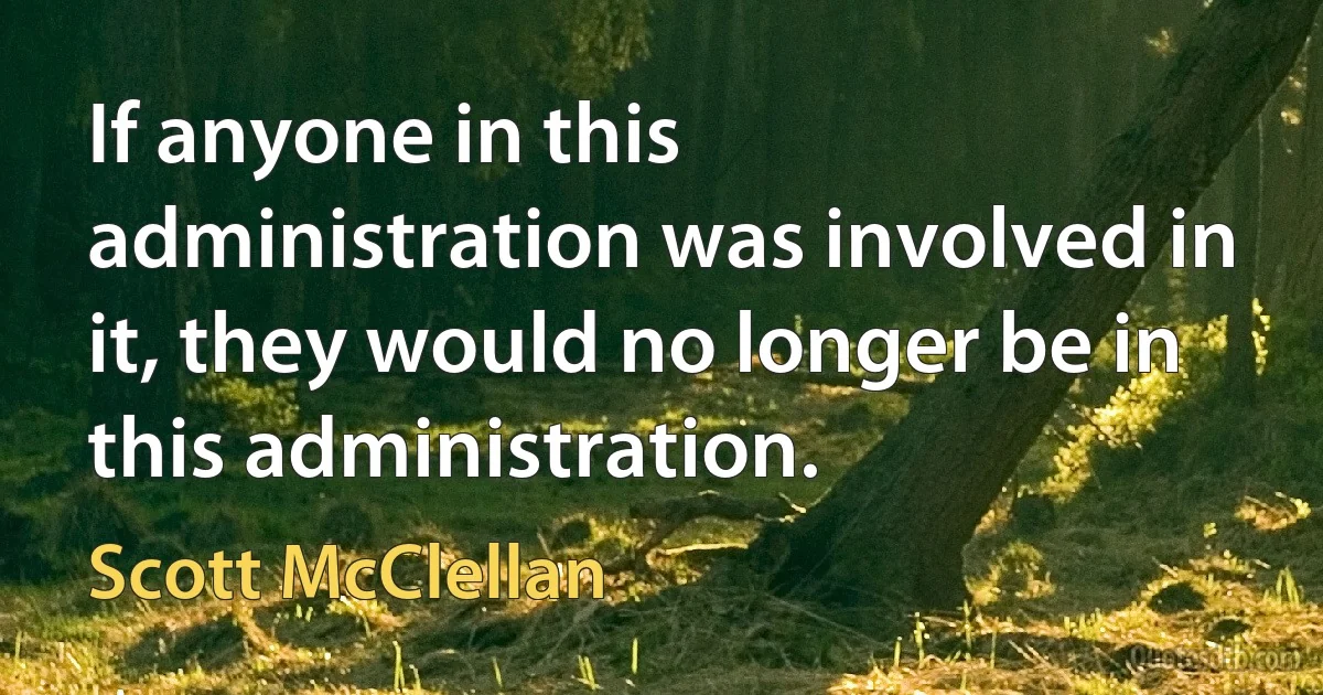 If anyone in this administration was involved in it, they would no longer be in this administration. (Scott McClellan)