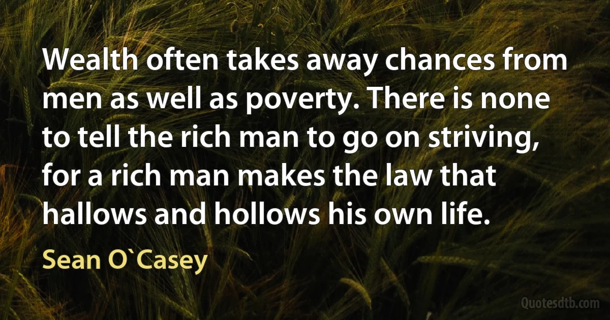 Wealth often takes away chances from men as well as poverty. There is none to tell the rich man to go on striving, for a rich man makes the law that hallows and hollows his own life. (Sean O`Casey)