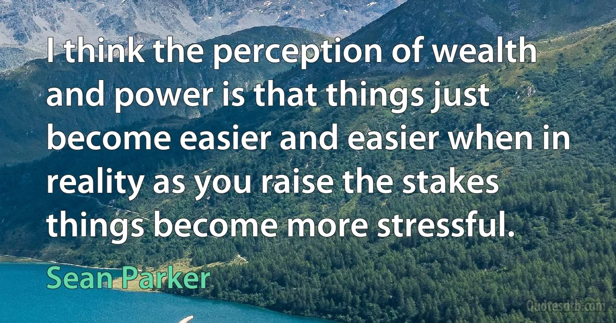 I think the perception of wealth and power is that things just become easier and easier when in reality as you raise the stakes things become more stressful. (Sean Parker)