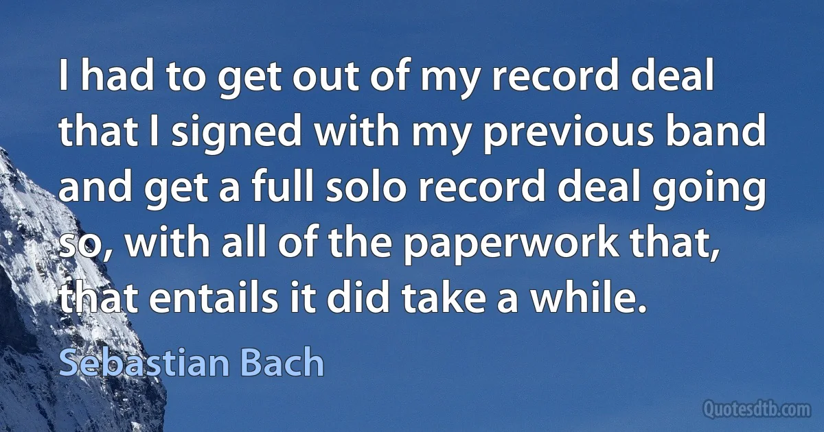 I had to get out of my record deal that I signed with my previous band and get a full solo record deal going so, with all of the paperwork that, that entails it did take a while. (Sebastian Bach)