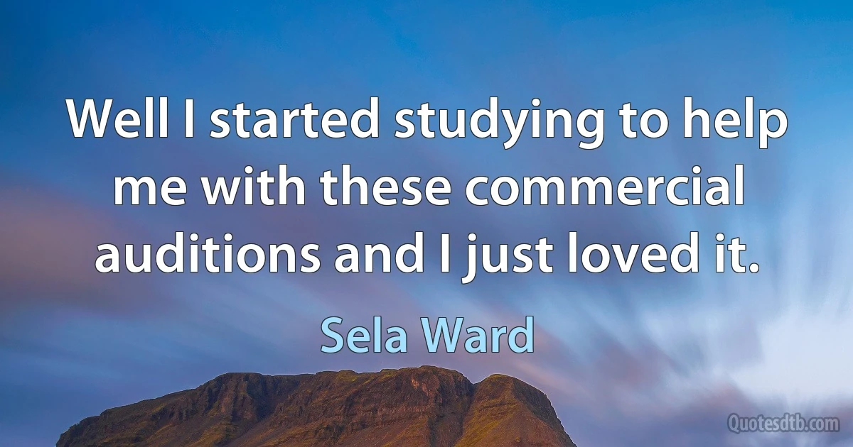 Well I started studying to help me with these commercial auditions and I just loved it. (Sela Ward)