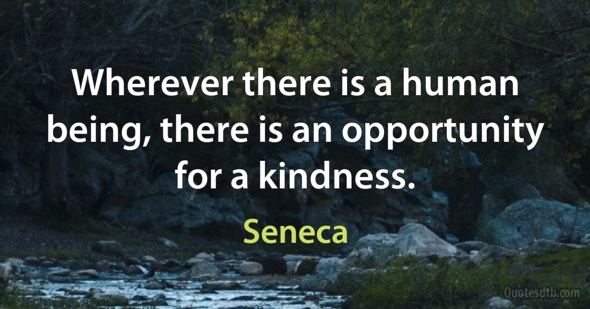 Wherever there is a human being, there is an opportunity for a kindness. (Seneca)