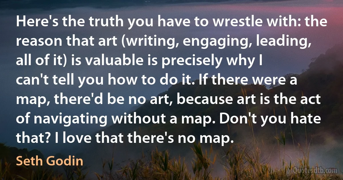 Here's the truth you have to wrestle with: the reason that art (writing, engaging, leading, all of it) is valuable is precisely why I can't tell you how to do it. If there were a map, there'd be no art, because art is the act of navigating without a map. Don't you hate that? I love that there's no map. (Seth Godin)