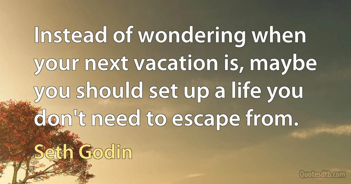 Instead of wondering when your next vacation is, maybe you should set up a life you don't need to escape from. (Seth Godin)