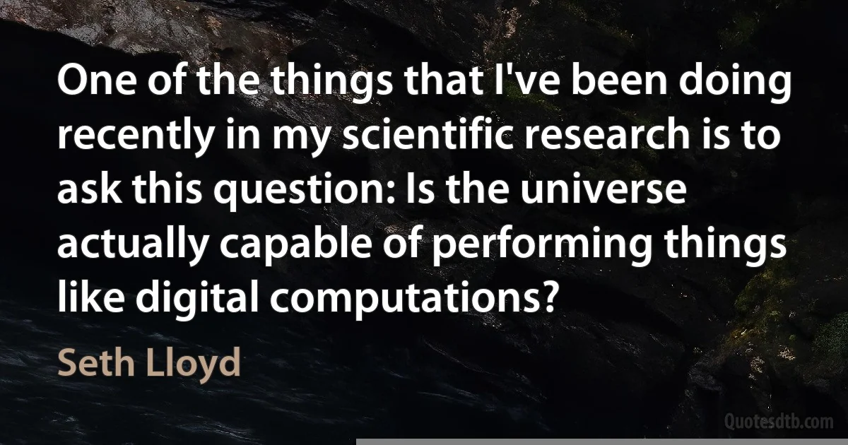 One of the things that I've been doing recently in my scientific research is to ask this question: Is the universe actually capable of performing things like digital computations? (Seth Lloyd)