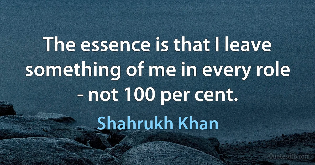 The essence is that I leave something of me in every role - not 100 per cent. (Shahrukh Khan)