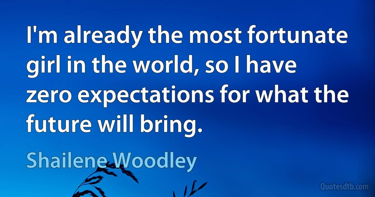 I'm already the most fortunate girl in the world, so I have zero expectations for what the future will bring. (Shailene Woodley)