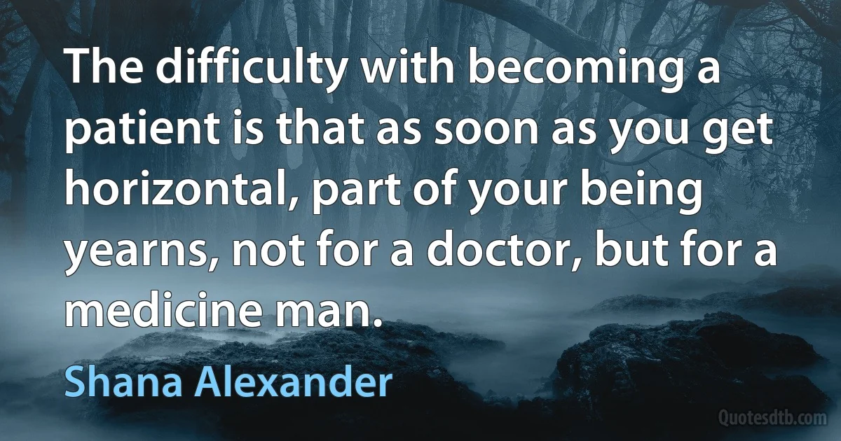 The difficulty with becoming a patient is that as soon as you get horizontal, part of your being yearns, not for a doctor, but for a medicine man. (Shana Alexander)