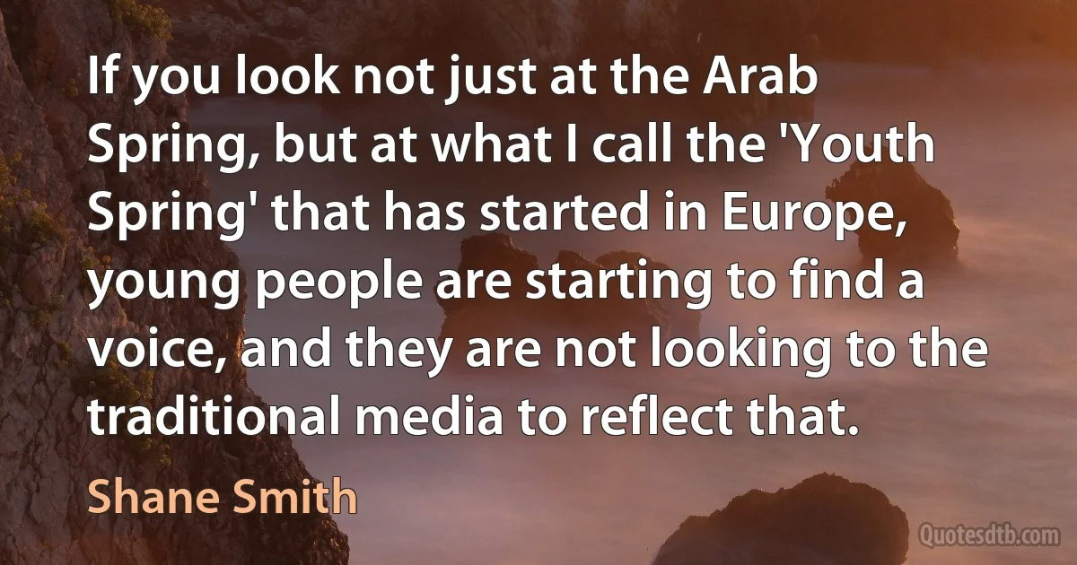 If you look not just at the Arab Spring, but at what I call the 'Youth Spring' that has started in Europe, young people are starting to find a voice, and they are not looking to the traditional media to reflect that. (Shane Smith)