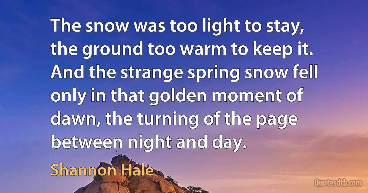 The snow was too light to stay, the ground too warm to keep it. And the strange spring snow fell only in that golden moment of dawn, the turning of the page between night and day. (Shannon Hale)