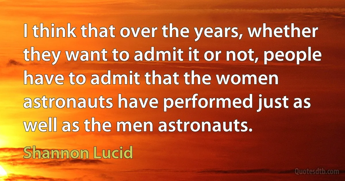 I think that over the years, whether they want to admit it or not, people have to admit that the women astronauts have performed just as well as the men astronauts. (Shannon Lucid)