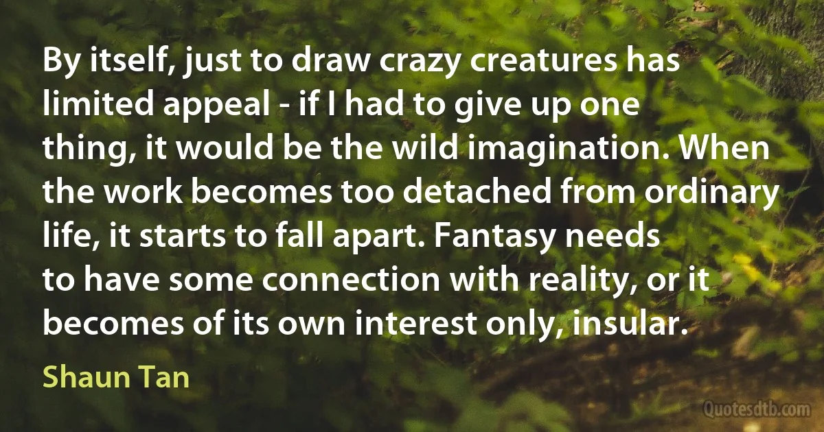 By itself, just to draw crazy creatures has limited appeal - if I had to give up one thing, it would be the wild imagination. When the work becomes too detached from ordinary life, it starts to fall apart. Fantasy needs to have some connection with reality, or it becomes of its own interest only, insular. (Shaun Tan)