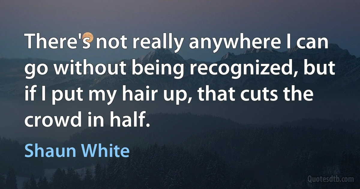 There's not really anywhere I can go without being recognized, but if I put my hair up, that cuts the crowd in half. (Shaun White)