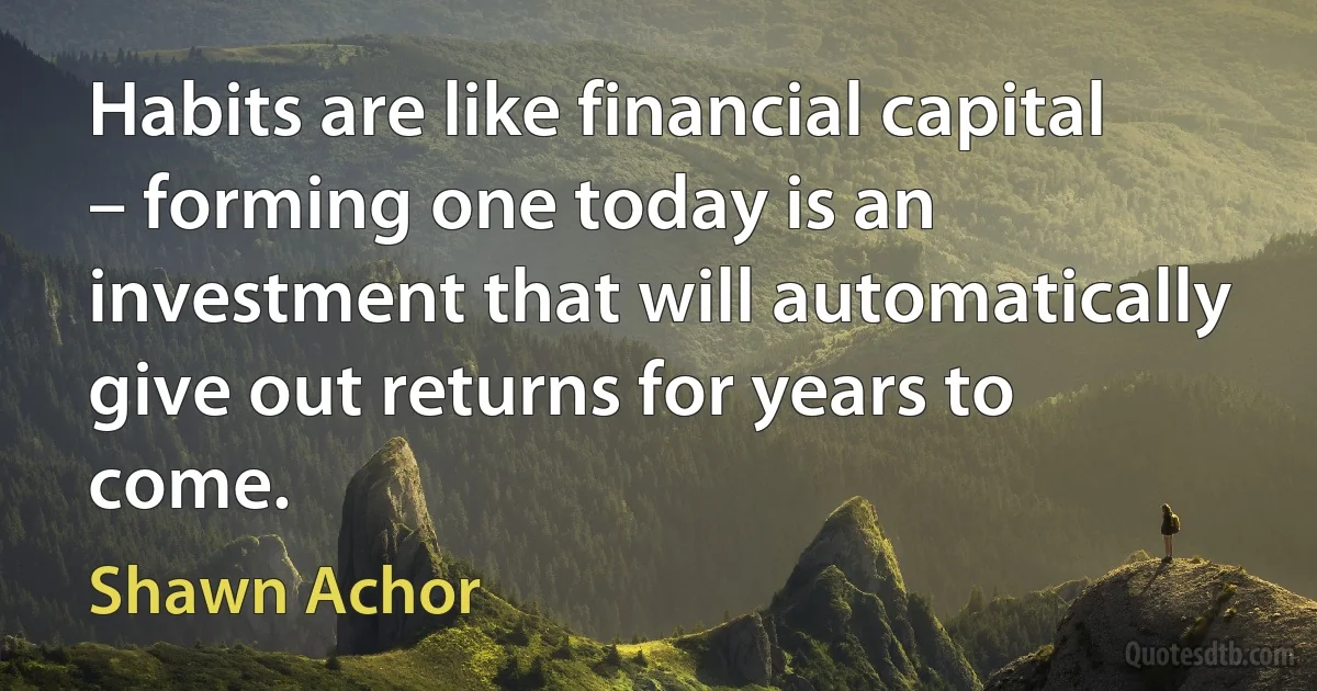 Habits are like financial capital – forming one today is an investment that will automatically give out returns for years to come. (Shawn Achor)