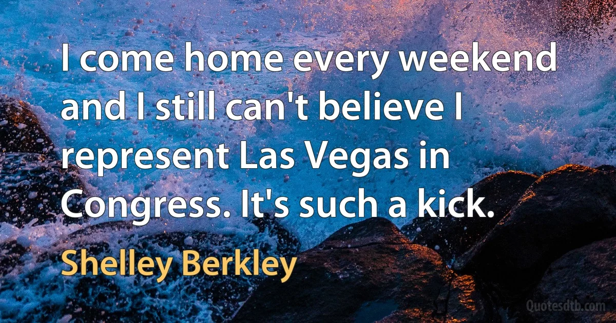 I come home every weekend and I still can't believe I represent Las Vegas in Congress. It's such a kick. (Shelley Berkley)