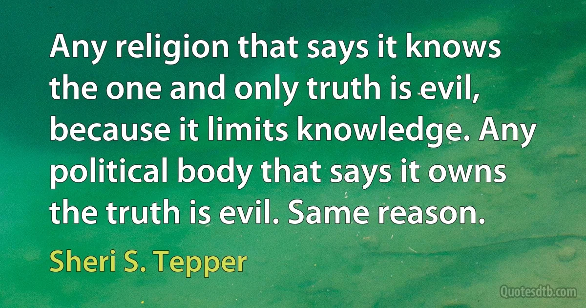 Any religion that says it knows the one and only truth is evil, because it limits knowledge. Any political body that says it owns the truth is evil. Same reason. (Sheri S. Tepper)