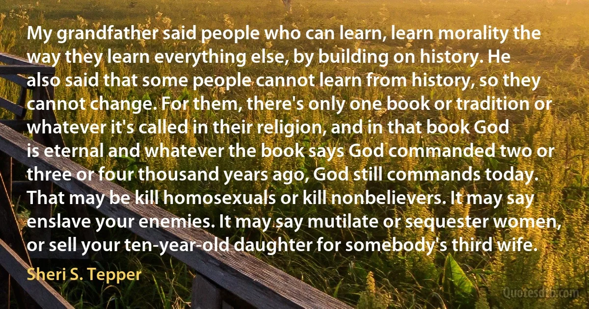 My grandfather said people who can learn, learn morality the way they learn everything else, by building on history. He also said that some people cannot learn from history, so they cannot change. For them, there's only one book or tradition or whatever it's called in their religion, and in that book God is eternal and whatever the book says God commanded two or three or four thousand years ago, God still commands today. That may be kill homosexuals or kill nonbelievers. It may say enslave your enemies. It may say mutilate or sequester women, or sell your ten-year-old daughter for somebody's third wife. (Sheri S. Tepper)