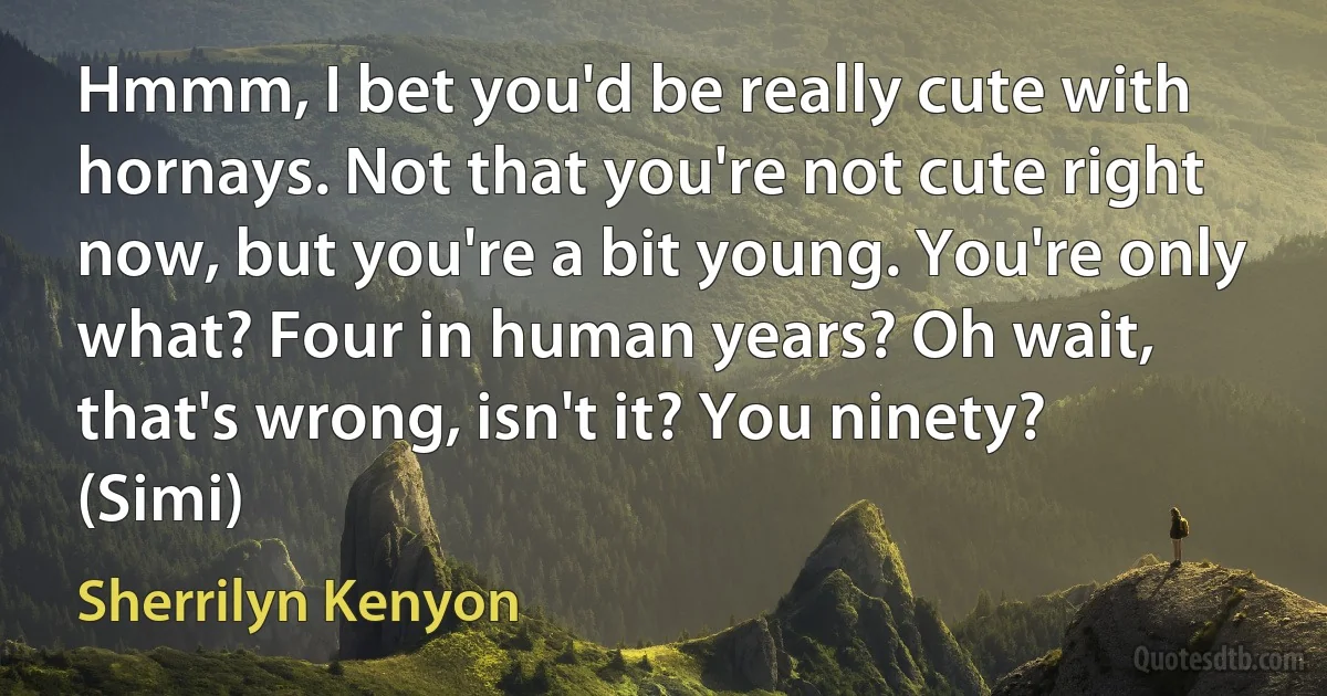 Hmmm, I bet you'd be really cute with hornays. Not that you're not cute right now, but you're a bit young. You're only what? Four in human years? Oh wait, that's wrong, isn't it? You ninety? (Simi) (Sherrilyn Kenyon)