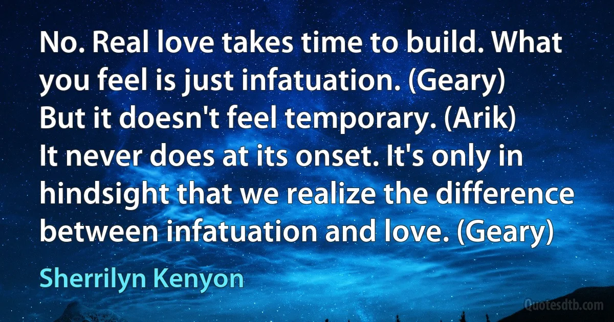 No. Real love takes time to build. What you feel is just infatuation. (Geary)
But it doesn't feel temporary. (Arik)
It never does at its onset. It's only in hindsight that we realize the difference between infatuation and love. (Geary) (Sherrilyn Kenyon)