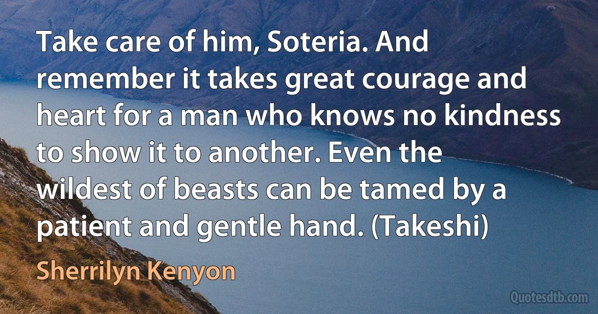 Take care of him, Soteria. And remember it takes great courage and heart for a man who knows no kindness to show it to another. Even the wildest of beasts can be tamed by a patient and gentle hand. (Takeshi) (Sherrilyn Kenyon)