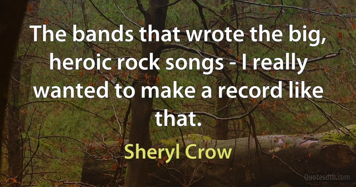 The bands that wrote the big, heroic rock songs - I really wanted to make a record like that. (Sheryl Crow)