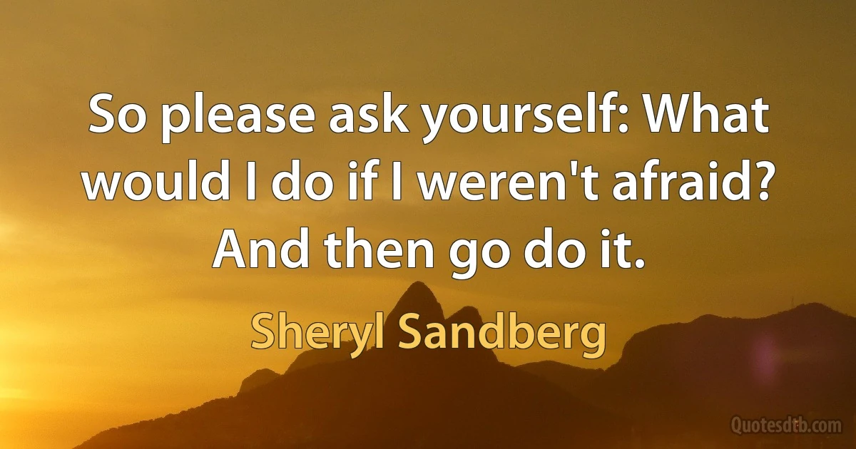 So please ask yourself: What would I do if I weren't afraid? And then go do it. (Sheryl Sandberg)