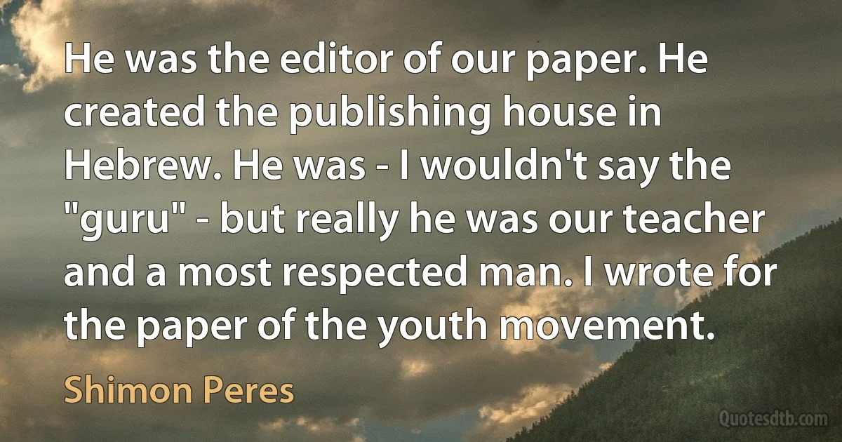 He was the editor of our paper. He created the publishing house in Hebrew. He was - I wouldn't say the "guru" - but really he was our teacher and a most respected man. I wrote for the paper of the youth movement. (Shimon Peres)