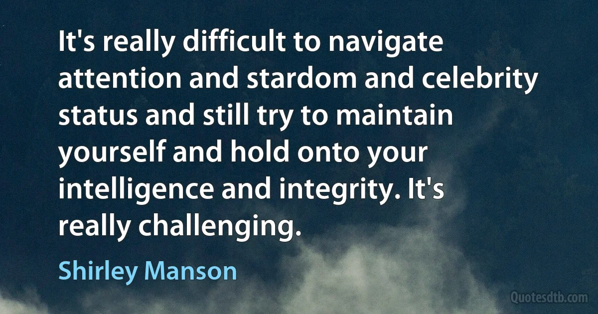 It's really difficult to navigate attention and stardom and celebrity status and still try to maintain yourself and hold onto your intelligence and integrity. It's really challenging. (Shirley Manson)