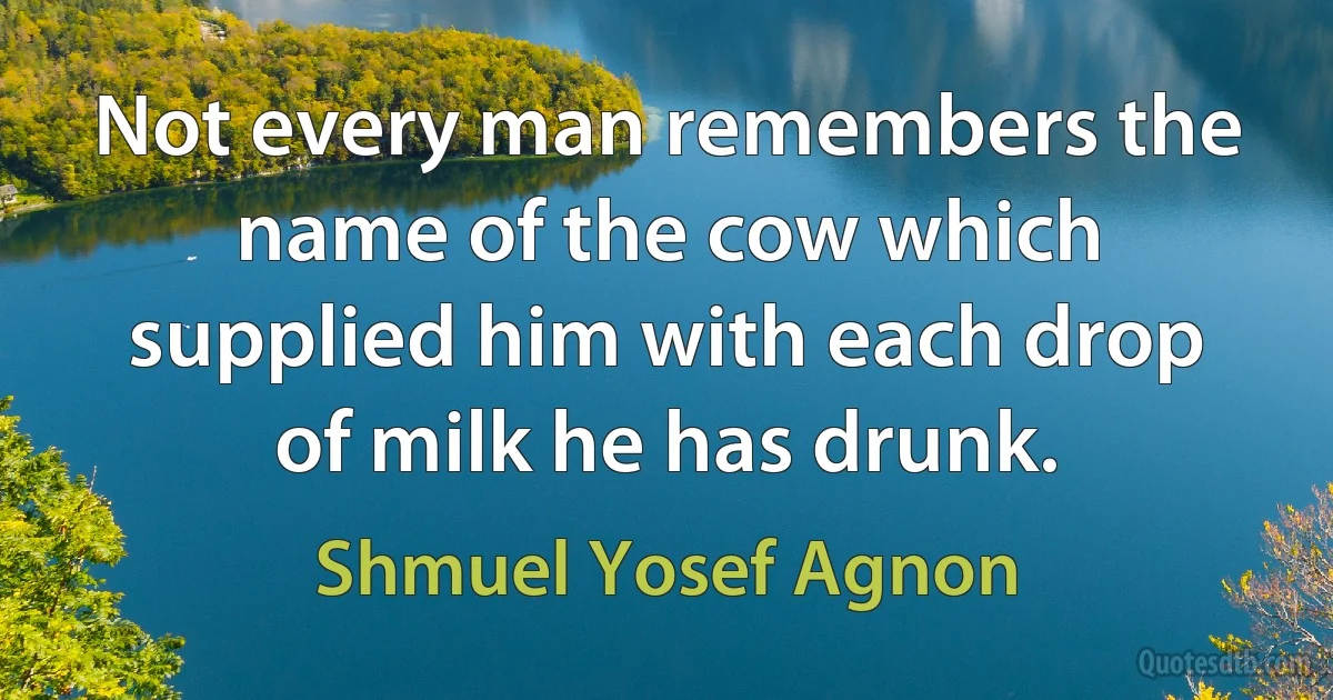 Not every man remembers the name of the cow which supplied him with each drop of milk he has drunk. (Shmuel Yosef Agnon)