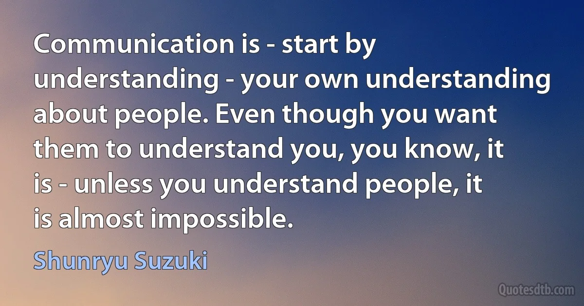 Communication is - start by understanding - your own understanding about people. Even though you want them to understand you, you know, it is - unless you understand people, it is almost impossible. (Shunryu Suzuki)