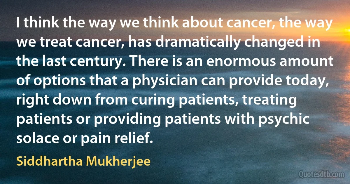 I think the way we think about cancer, the way we treat cancer, has dramatically changed in the last century. There is an enormous amount of options that a physician can provide today, right down from curing patients, treating patients or providing patients with psychic solace or pain relief. (Siddhartha Mukherjee)