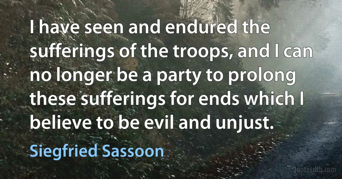 I have seen and endured the sufferings of the troops, and I can no longer be a party to prolong these sufferings for ends which I believe to be evil and unjust. (Siegfried Sassoon)