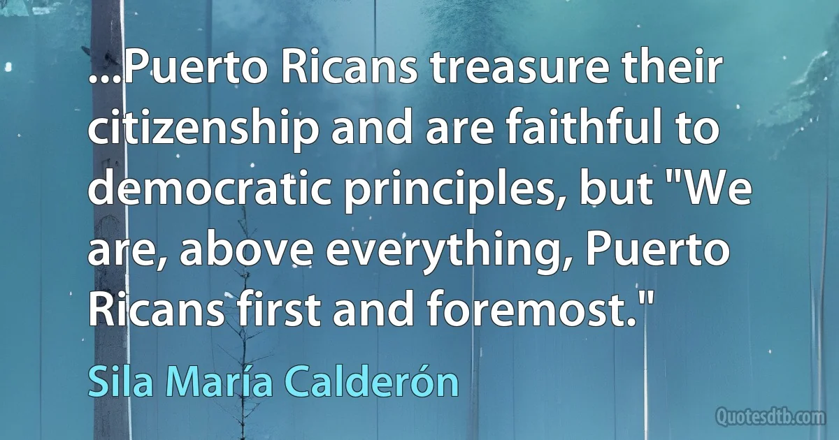 ...Puerto Ricans treasure their citizenship and are faithful to democratic principles, but "We are, above everything, Puerto Ricans first and foremost." (Sila María Calderón)