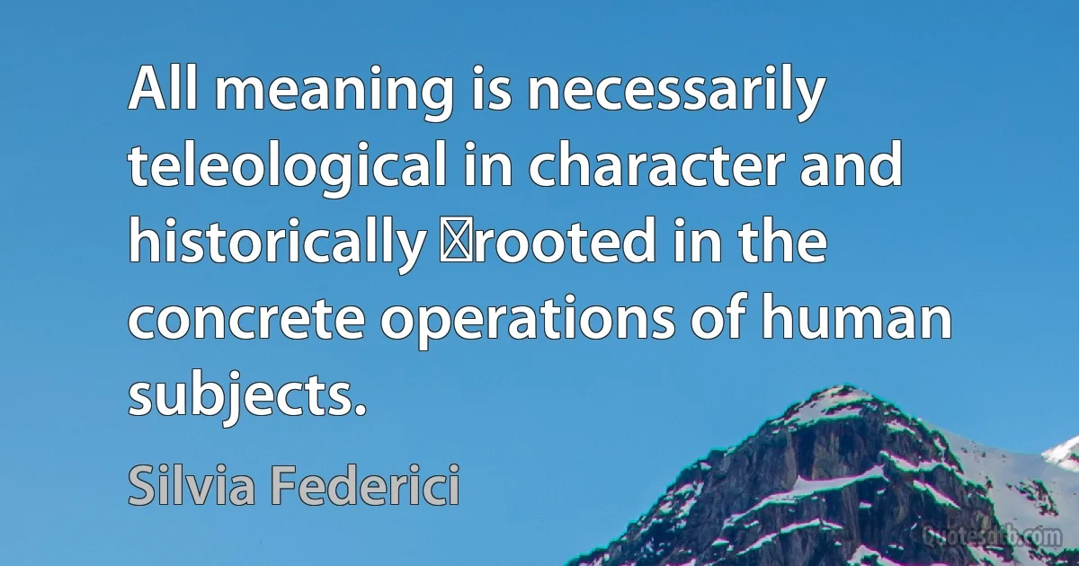 All meaning is necessarily teleological in character and historically ﻿rooted in the concrete operations of human subjects. (Silvia Federici)