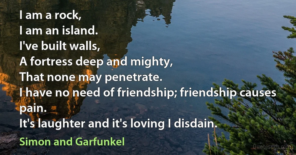 I am a rock,
I am an island.
I've built walls,
A fortress deep and mighty,
That none may penetrate.
I have no need of friendship; friendship causes pain.
It's laughter and it's loving I disdain. (Simon and Garfunkel)