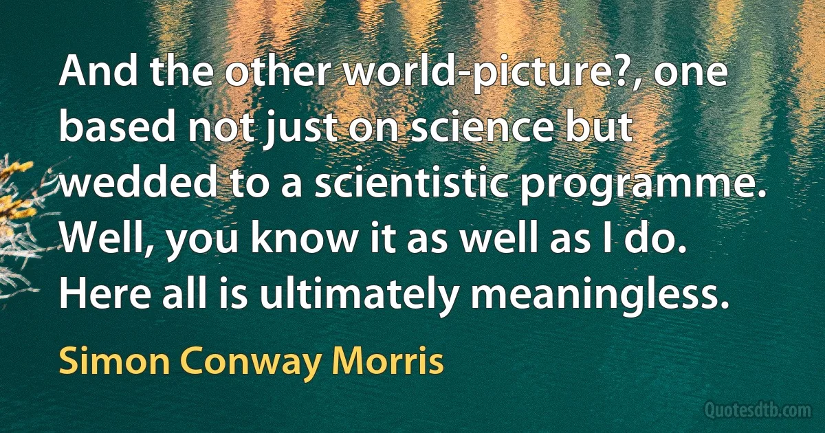 And the other world-picture?, one based not just on science but wedded to a scientistic programme. Well, you know it as well as I do. Here all is ultimately meaningless. (Simon Conway Morris)