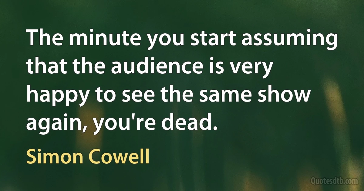 The minute you start assuming that the audience is very happy to see the same show again, you're dead. (Simon Cowell)