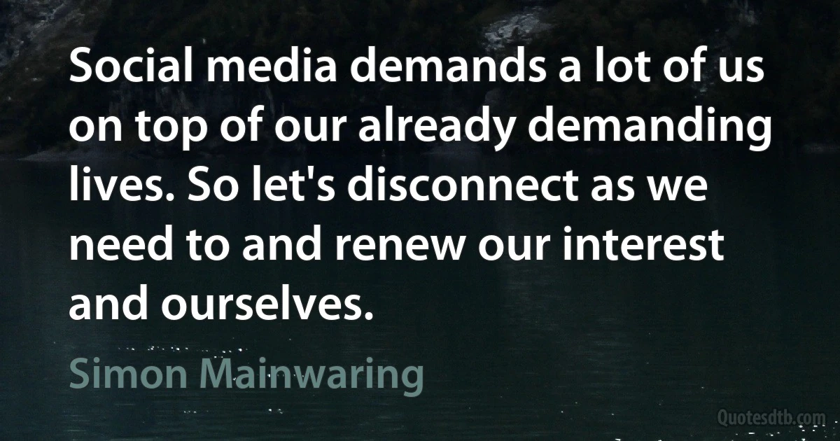 Social media demands a lot of us on top of our already demanding lives. So let's disconnect as we need to and renew our interest and ourselves. (Simon Mainwaring)