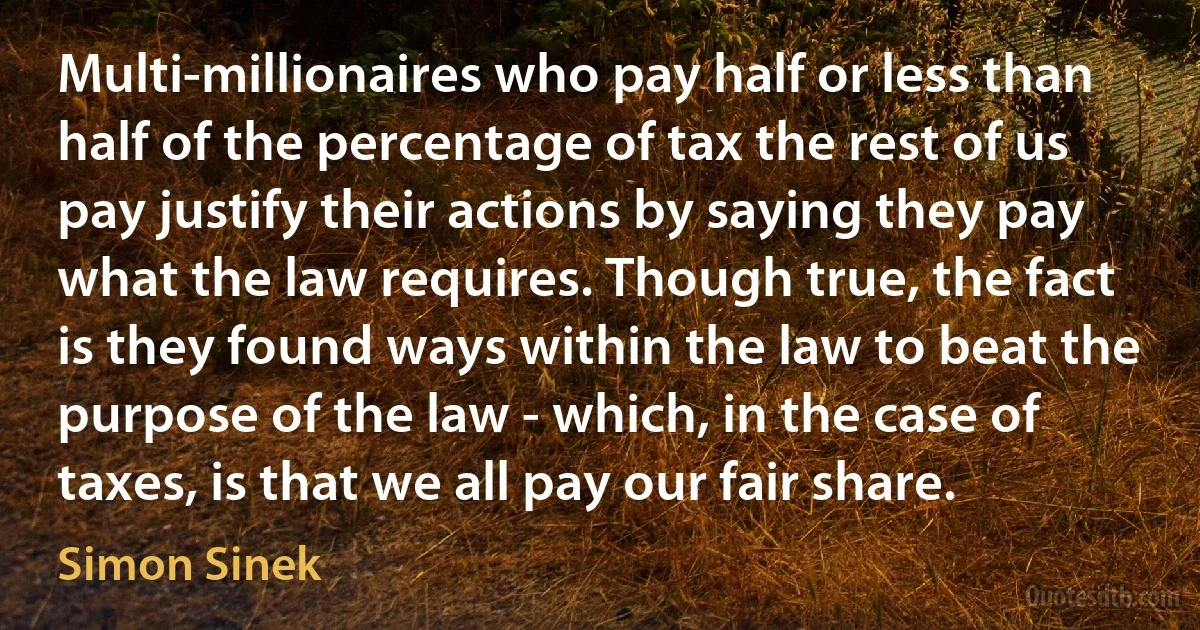 Multi-millionaires who pay half or less than half of the percentage of tax the rest of us pay justify their actions by saying they pay what the law requires. Though true, the fact is they found ways within the law to beat the purpose of the law - which, in the case of taxes, is that we all pay our fair share. (Simon Sinek)