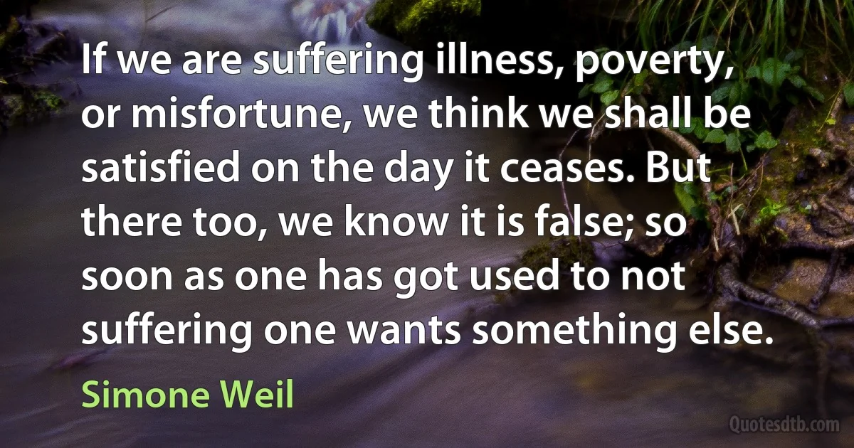 If we are suffering illness, poverty, or misfortune, we think we shall be satisfied on the day it ceases. But there too, we know it is false; so soon as one has got used to not suffering one wants something else. (Simone Weil)