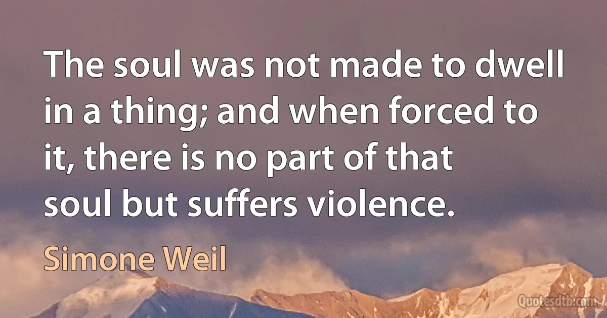 The soul was not made to dwell in a thing; and when forced to it, there is no part of that soul but suffers violence. (Simone Weil)