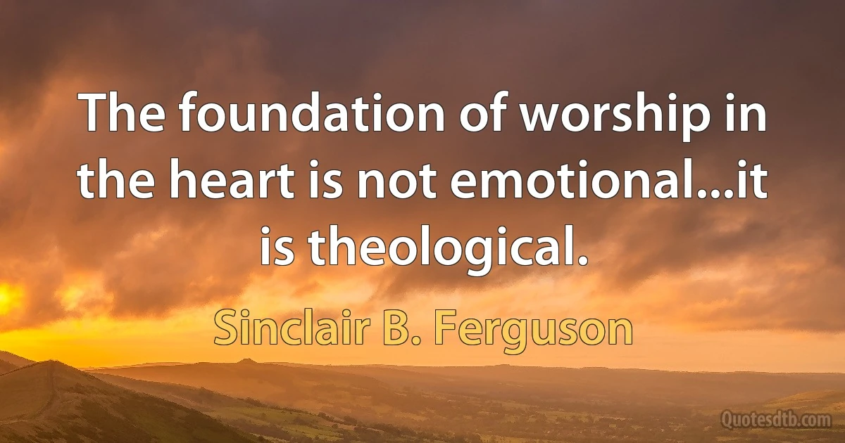 The foundation of worship in the heart is not emotional...it is theological. (Sinclair B. Ferguson)