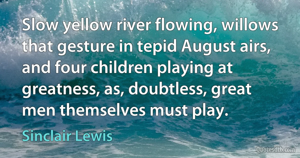 Slow yellow river flowing, willows that gesture in tepid August airs, and four children playing at greatness, as, doubtless, great men themselves must play. (Sinclair Lewis)