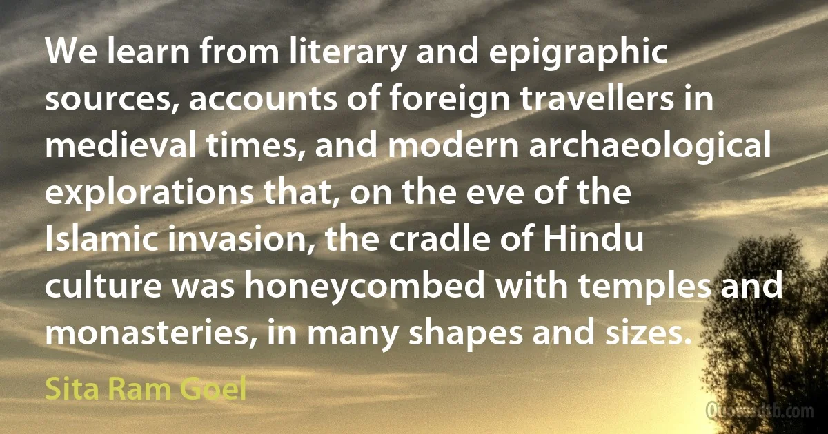 We learn from literary and epigraphic sources, accounts of foreign travellers in medieval times, and modern archaeological explorations that, on the eve of the Islamic invasion, the cradle of Hindu culture was honeycombed with temples and monasteries, in many shapes and sizes. (Sita Ram Goel)