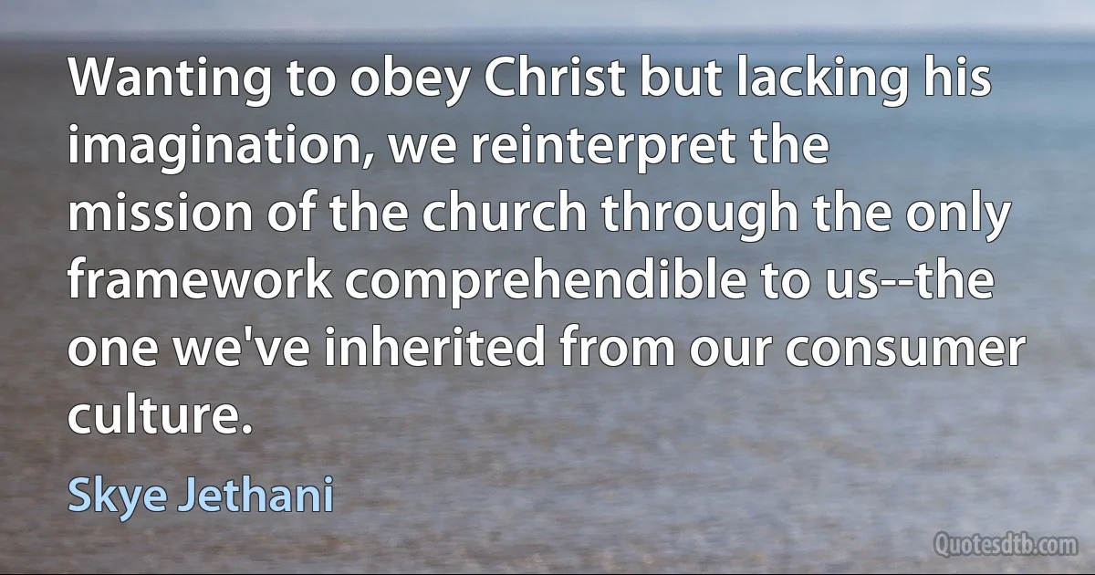 Wanting to obey Christ but lacking his imagination, we reinterpret the mission of the church through the only framework comprehendible to us--the one we've inherited from our consumer culture. (Skye Jethani)